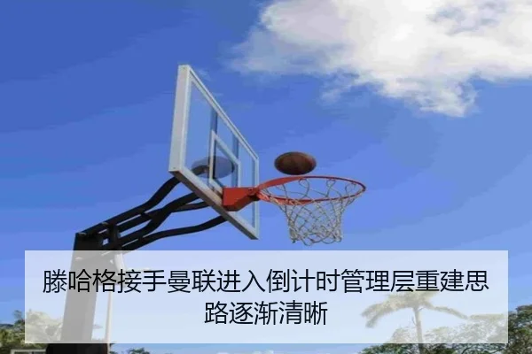 滕哈格接手曼联进入倒计时管理层重建思路逐渐清晰